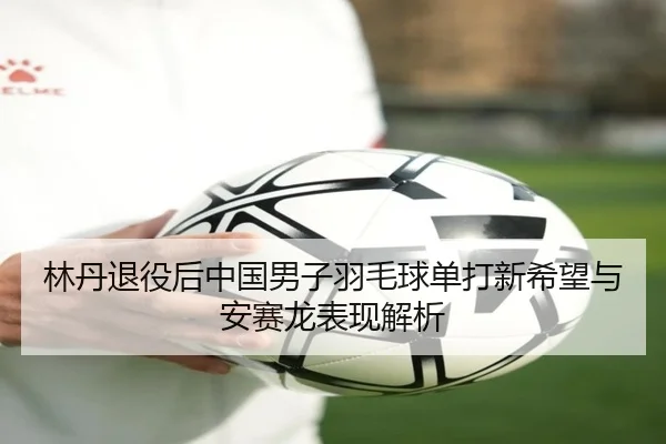 林丹退役后中国男子羽毛球单打新希望与安赛龙表现解析